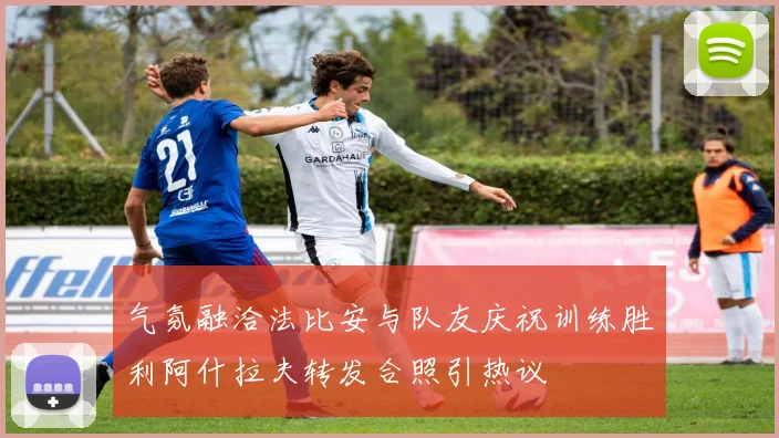 气氛融洽法比安与队友庆祝训练胜利阿什拉夫转发合照引热议