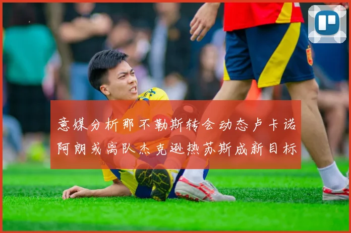 意媒分析那不勒斯转会动态卢卡诺阿朗或离队杰克逊热苏斯成新目标