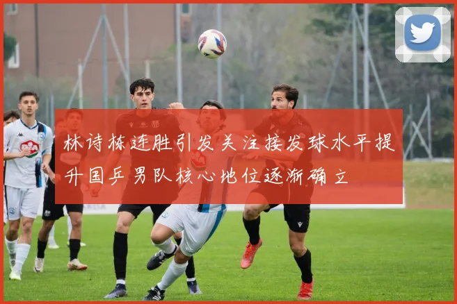 林诗栋连胜引发关注接发球水平提升国乒男队核心地位逐渐确立