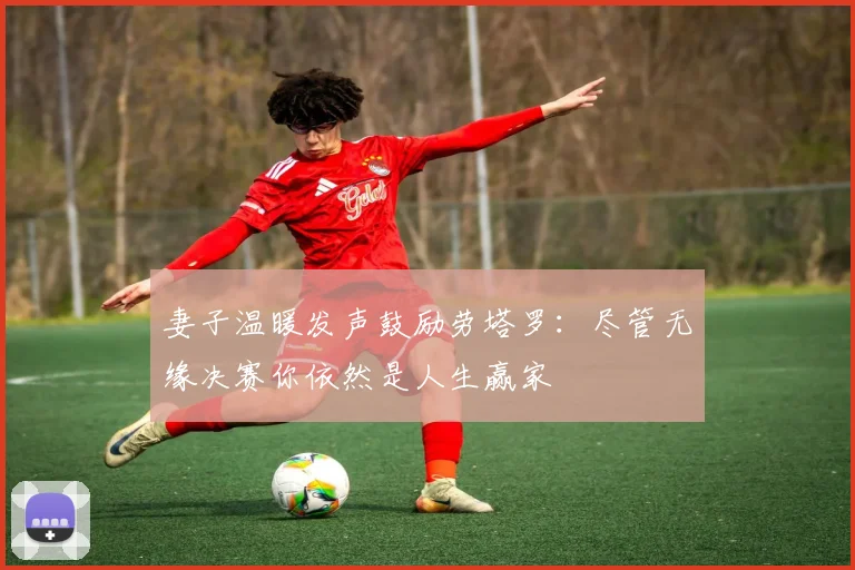 妻子温暖发声鼓励劳塔罗:尽管无缘决赛你依然是人生赢家