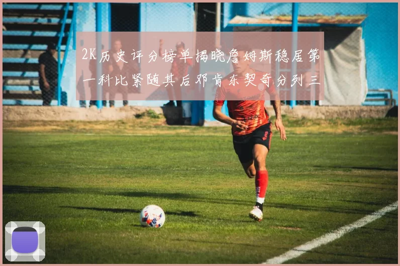 2K历史评分榜单揭晓詹姆斯稳居第一科比紧随其后邓肯东契奇分列三四位