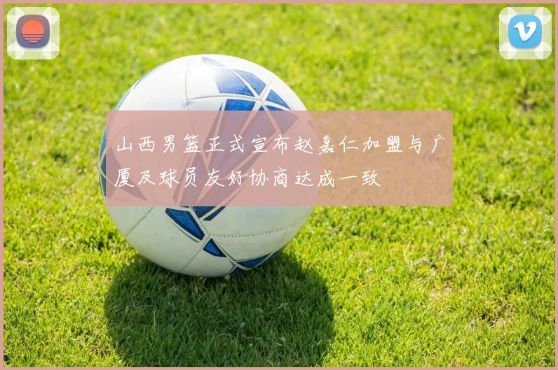 山西男篮正式宣布赵嘉仁加盟与广厦及球员友好协商达成一致