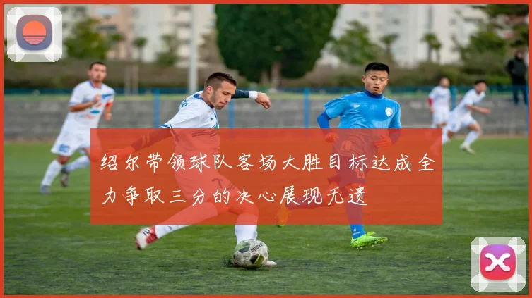 绍尔带领球队客场大胜目标达成全力争取三分的决心展现无遗