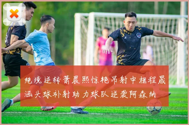 绝境逆转萧晨熙惊艳吊射中框程晟涵头球补射助力球队逆袭阿森纳
