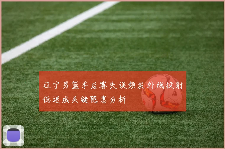 辽宁男篮季后赛失误频发外线投射低迷成关键隐患分析