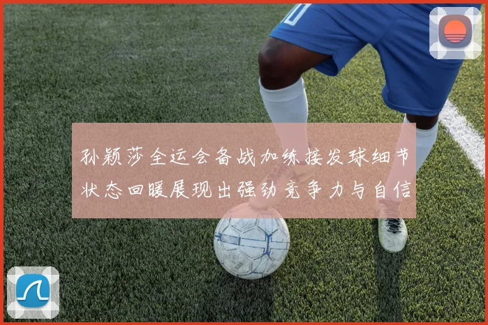 孙颖莎全运会备战加练接发球细节状态回暖展现出强劲竞争力与自信心
