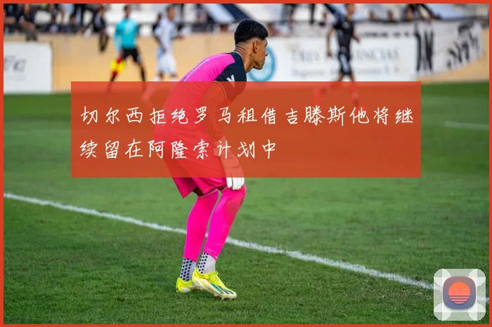 切尔西拒绝罗马租借吉滕斯他将继续留在阿隆索计划中