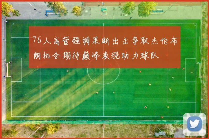 76人高管强调果断出击争取杰伦布朗机会期待巅峰表现助力球队
